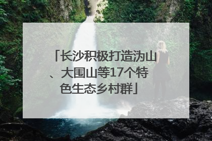 长沙积极打造沩山、大围山等17个特色生态乡村群