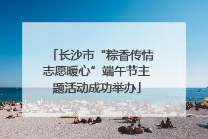 长沙市“粽香传情志愿暖心”端午节主题活动成功举办