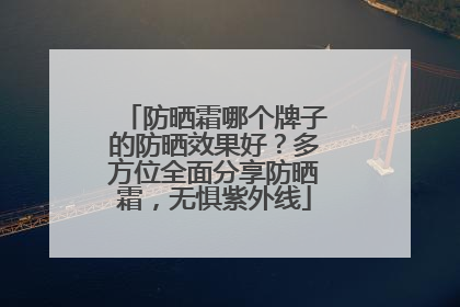 防晒霜哪个牌子的防晒效果好？多方位全面分享防晒霜，无惧紫外线