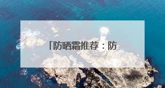 防晒霜推荐：防晒霜哪个牌子的防晒效果好？防黑听劝学生党必备