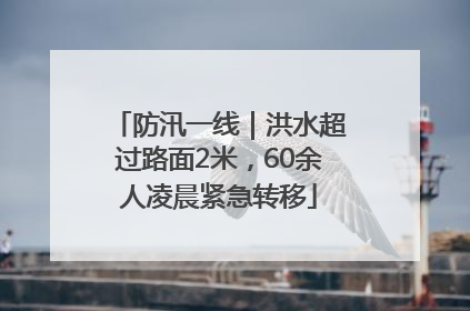 防汛一线｜洪水超过路面2米，60余人凌晨紧急转移
