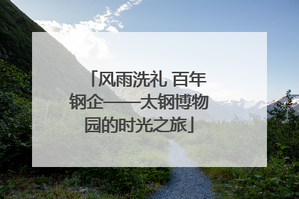 风雨洗礼 百年钢企——太钢博物园的时光之旅