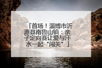 首场！淄博市沂源县南鲁山镇：亲子定向赛让爱与汗水一起“闯关”