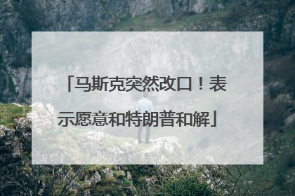 马斯克突然改口！表示愿意和特朗普和解