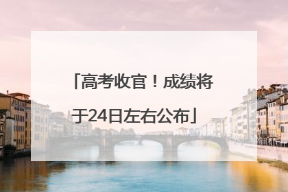 高考收官！成绩将于24日左右公布