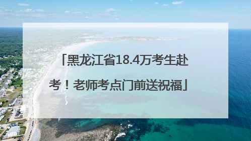 黑龙江省18.4万考生赴考！老师考点门前送祝福