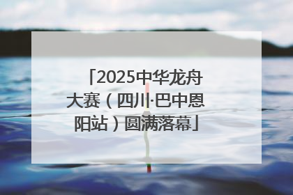 2025中华龙舟大赛（四川·巴中恩阳站）圆满落幕