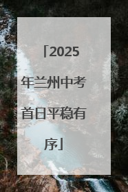 2025年兰州中考首日平稳有序