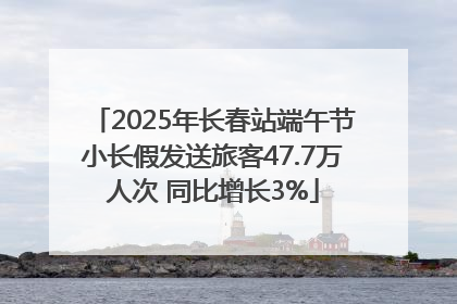 2025年长春站端午节小长假发送旅客47.7万人次 同比增长3%
