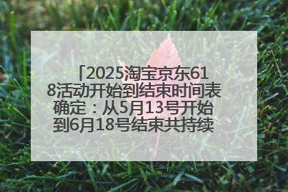 2025淘宝京东618活动开始到结束时间表确定：从5月13号开始到6月18号结束共持续37天附618红包口令及选购攻略一览