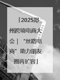 2025郑州跨境电商大会｜“丝路电商”助力朋友圈再扩容