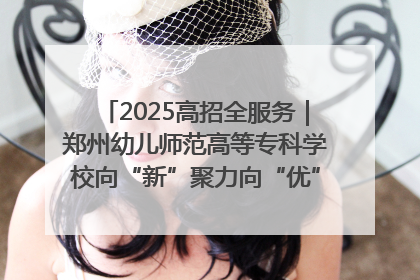 2025高招全服务｜郑州幼儿师范高等专科学校向“新”聚力向“优”提质 努力打造特色鲜明的高水平师范院校