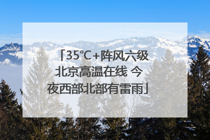 35℃+阵风六级 北京高温在线 今夜西部北部有雷雨