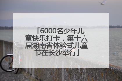 6000名少年儿童快乐打卡，第十六届湖南省体验式儿童节在长沙举行