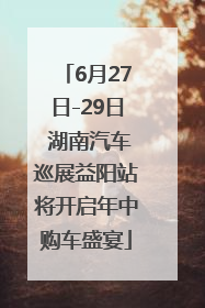 6月27日-29日 湖南汽车巡展益阳站将开启年中购车盛宴