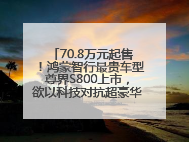 70.8万元起售！鸿蒙智行最贵车型尊界S800上市，欲以科技对抗超豪华品牌，余承东发布会未提及迈巴赫