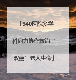 940医院多学科同力协作救治“双癌”老人生命