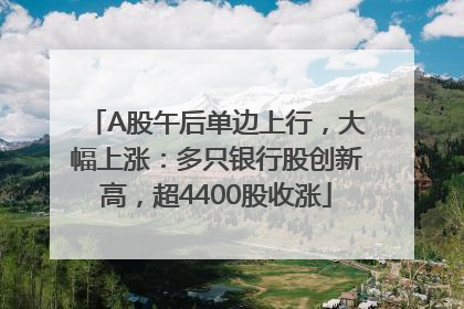 A股午后单边上行，大幅上涨：多只银行股创新高，超4400股收涨