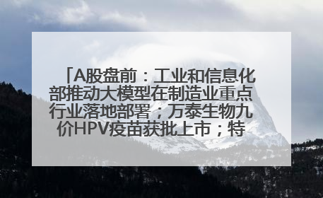 A股盘前：工业和信息化部推动大模型在制造业重点行业落地部署；万泰生物九价HPV疫苗获批上市；特朗普催促鲍威尔降息